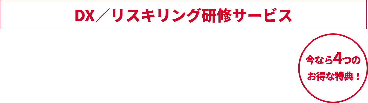 DX／リスキリング研修サービス 予算消化キャンペーン実施中 年度末の今がチャンス！ 2023年1月4日 (火)～2023年2月28日 (火) 今なら4つのお得な特典！