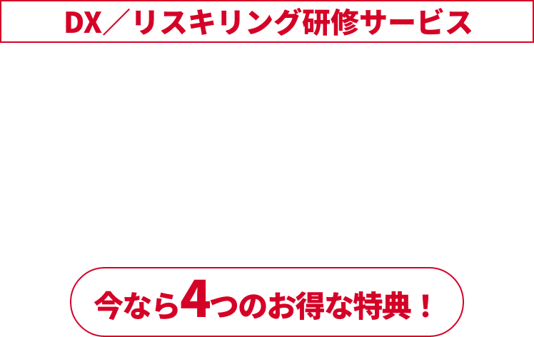 DX／リスキリング研修サービス 予算消化キャンペーン実施中 年度末の今がチャンス！ 2023年1月4日 (火)～2023年2月28日 (火) 今なら4つのお得な特典！